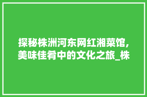探秘株洲河东网红湘菜馆,美味佳肴中的文化之旅_株洲河东网红湘菜馆电话 探秘株洲河东网红湘菜馆,美味佳肴中的文化之旅_株洲河东网红湘菜馆电话 饮食拾萃
