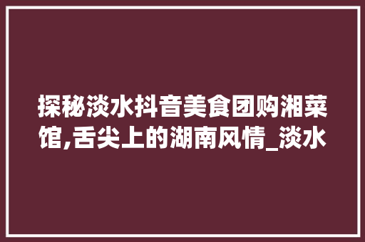 探秘淡水抖音美食团购湘菜馆,舌尖上的湖南风情_淡水抖音美食团购湘菜馆 探秘淡水抖音美食团购湘菜馆,舌尖上的湖南风情_淡水抖音美食团购湘菜馆 饮食拾萃