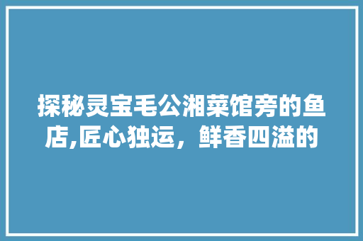 探秘灵宝毛公湘菜馆旁的鱼店,匠心独运，鲜香四溢的味蕾之旅_灵宝毛公湘菜馆旁边鱼店 探秘灵宝毛公湘菜馆旁的鱼店,匠心独运，鲜香四溢的味蕾之旅_灵宝毛公湘菜馆旁边鱼店 饮食拾萃