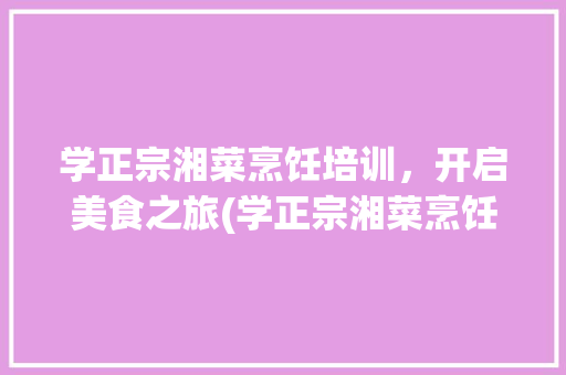 学正宗湘菜烹饪培训，开启美食之旅(学正宗湘菜烹饪培训学校) 学正宗湘菜烹饪培训，开启美食之旅(学正宗湘菜烹饪培训学校) 饮食拾萃