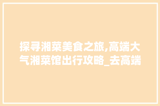 探寻湘菜美食之旅,高端大气湘菜馆出行攻略_去高端大气湘菜馆怎么走 探寻湘菜美食之旅,高端大气湘菜馆出行攻略_去高端大气湘菜馆怎么走 饮食拾萃