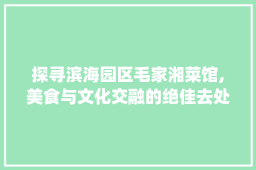 探寻滨海园区毛家湘菜馆,美食与文化交融的绝佳去处_滨海园区毛家湘菜馆位置 探寻滨海园区毛家湘菜馆,美食与文化交融的绝佳去处_滨海园区毛家湘菜馆位置 饮食拾萃