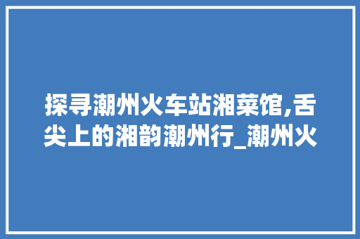 探寻潮州火车站湘菜馆,舌尖上的湘韵潮州行_潮州火车站湘菜馆在哪里 探寻潮州火车站湘菜馆,舌尖上的湘韵潮州行_潮州火车站湘菜馆在哪里 饮食拾萃