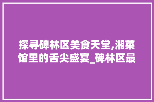 探寻碑林区美食天堂,湘菜馆里的舌尖盛宴_碑林区最好吃的湘菜馆 探寻碑林区美食天堂,湘菜馆里的舌尖盛宴_碑林区最好吃的湘菜馆 饮食拾萃