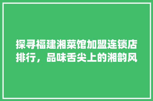 探寻福建湘菜馆加盟连锁店排行，品味舌尖上的湘韵风华_福建湘菜馆加盟连锁店排行 探寻福建湘菜馆加盟连锁店排行，品味舌尖上的湘韵风华_福建湘菜馆加盟连锁店排行 饮食拾萃
