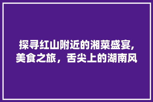 探寻红山附近的湘菜盛宴,美食之旅，舌尖上的湖南风情_红山附近的湘菜馆有哪些 探寻红山附近的湘菜盛宴,美食之旅，舌尖上的湖南风情_红山附近的湘菜馆有哪些 饮食拾萃
