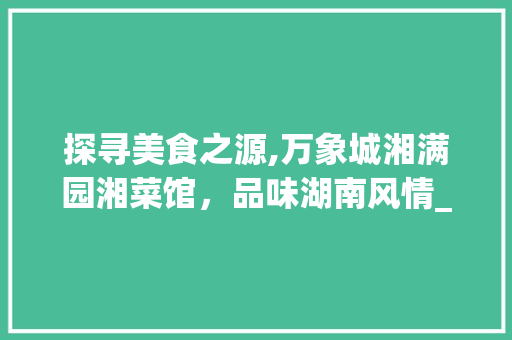 探寻美食之源,万象城湘满园湘菜馆，品味湖南风情_万象城湘满园湘菜馆在几楼 探寻美食之源,万象城湘满园湘菜馆，品味湖南风情_万象城湘满园湘菜馆在几楼 饮食拾萃