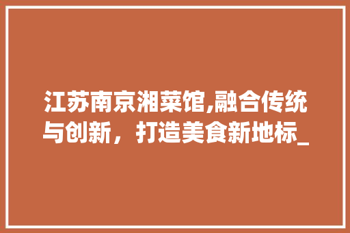 江苏南京湘菜馆,融合传统与创新，打造美食新地标_江苏南京湘菜馆有多少 江苏南京湘菜馆,融合传统与创新，打造美食新地标_江苏南京湘菜馆有多少 饮食拾萃