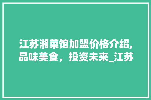 江苏湘菜馆加盟价格介绍,品味美食，投资未来_江苏湘菜馆加盟价格表 江苏湘菜馆加盟价格介绍,品味美食，投资未来_江苏湘菜馆加盟价格表 饮食拾萃