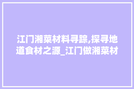 江门湘菜材料寻踪,探寻地道食材之源_江门做湘菜材料在哪里 江门湘菜材料寻踪,探寻地道食材之源_江门做湘菜材料在哪里 饮食拾萃