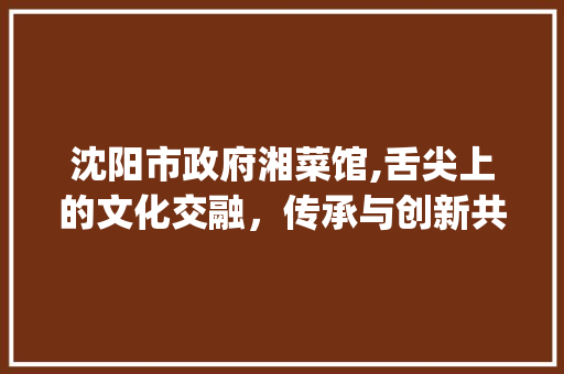 沈阳市政府湘菜馆,舌尖上的文化交融，传承与创新共舞_沈阳市政府湘菜馆 沈阳市政府湘菜馆,舌尖上的文化交融，传承与创新共舞_沈阳市政府湘菜馆 饮食拾萃