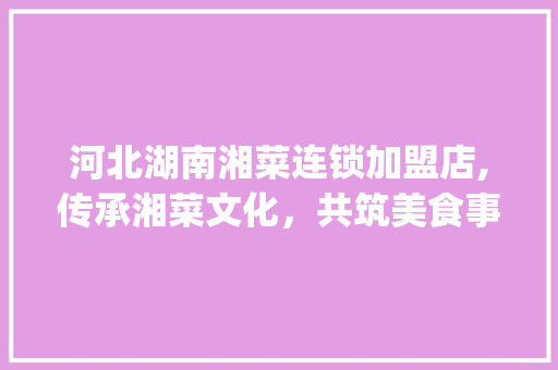 河北湖南湘菜连锁加盟店,传承湘菜文化，共筑美食事业_河北湖南湘菜连锁加盟店 河北湖南湘菜连锁加盟店,传承湘菜文化，共筑美食事业_河北湖南湘菜连锁加盟店 饮食拾萃