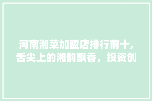 河南湘菜加盟店排行前十,舌尖上的湘韵飘香，投资创业新风向标_河南开湘菜加盟店排行前十 河南湘菜加盟店排行前十,舌尖上的湘韵飘香，投资创业新风向标_河南开湘菜加盟店排行前十 饮食拾萃