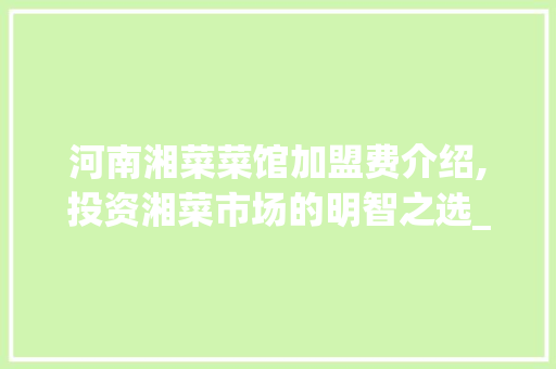 河南湘菜菜馆加盟费介绍,投资湘菜市场的明智之选_河南湘菜菜馆加盟费多少 河南湘菜菜馆加盟费介绍,投资湘菜市场的明智之选_河南湘菜菜馆加盟费多少 饮食拾萃