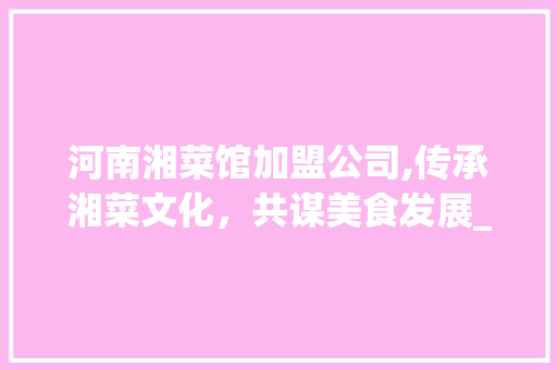 河南湘菜馆加盟公司,传承湘菜文化，共谋美食发展_河南湘菜馆加盟公司有哪些 河南湘菜馆加盟公司,传承湘菜文化，共谋美食发展_河南湘菜馆加盟公司有哪些 饮食拾萃