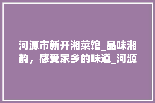 河源市新开湘菜馆_品味湘韵，感受家乡的味道_河源市新开的湘菜馆叫什么 河源市新开湘菜馆_品味湘韵，感受家乡的味道_河源市新开的湘菜馆叫什么 饮食拾萃