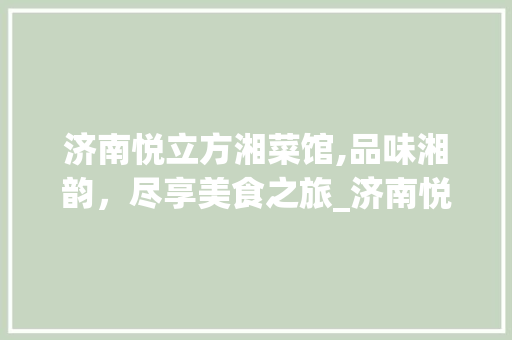 济南悦立方湘菜馆,品味湘韵，尽享美食之旅_济南悦立方湘菜馆怎么样 济南悦立方湘菜馆,品味湘韵，尽享美食之旅_济南悦立方湘菜馆怎么样 饮食拾萃