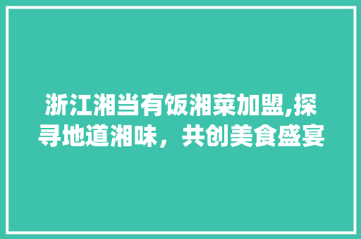 浙江湘当有饭湘菜加盟,探寻地道湘味，共创美食盛宴_浙江湘当有饭湘菜如何加盟 浙江湘当有饭湘菜加盟,探寻地道湘味，共创美食盛宴_浙江湘当有饭湘菜如何加盟 饮食拾萃