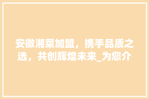 安徽湘菜加盟，携手品质之选，共创辉煌未来_为您介绍湘菜加盟哪家公司更胜一筹(安徽湘菜加盟哪个公司好) 安徽湘菜加盟，携手品质之选，共创辉煌未来_为您介绍湘菜加盟哪家公司更胜一筹(安徽湘菜加盟哪个公司好) 饮食拾萃