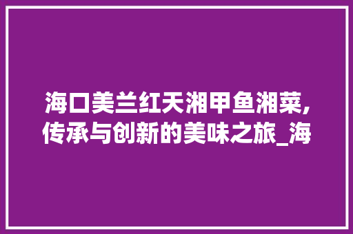 海口美兰红天湘甲鱼湘菜,传承与创新的美味之旅_海口美兰红天湘甲鱼湘菜 海口美兰红天湘甲鱼湘菜,传承与创新的美味之旅_海口美兰红天湘甲鱼湘菜 饮食拾萃