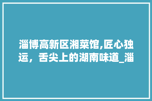 淄博高新区湘菜馆,匠心独运，舌尖上的湖南味道_淄博高新区湘菜馆电话 淄博高新区湘菜馆,匠心独运，舌尖上的湖南味道_淄博高新区湘菜馆电话 饮食拾萃