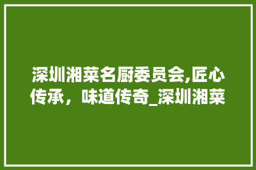 深圳湘菜名厨委员会,匠心传承，味道传奇_深圳湘菜名厨委员会名单 深圳湘菜名厨委员会,匠心传承，味道传奇_深圳湘菜名厨委员会名单 饮食拾萃