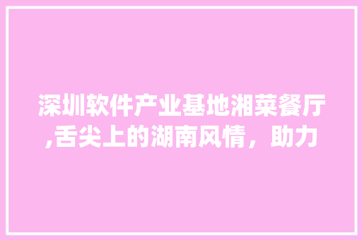 深圳软件产业基地湘菜餐厅,舌尖上的湖南风情，助力科技人才焕发活力_深圳软件产业基地湘菜餐厅 深圳软件产业基地湘菜餐厅,舌尖上的湖南风情，助力科技人才焕发活力_深圳软件产业基地湘菜餐厅 饮食拾萃