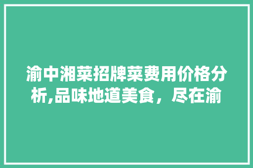 渝中湘菜招牌菜费用价格分析,品味地道美食，尽在渝中湘菜_渝中湘菜招牌菜费用价格 渝中湘菜招牌菜费用价格分析,品味地道美食，尽在渝中湘菜_渝中湘菜招牌菜费用价格 饮食拾萃