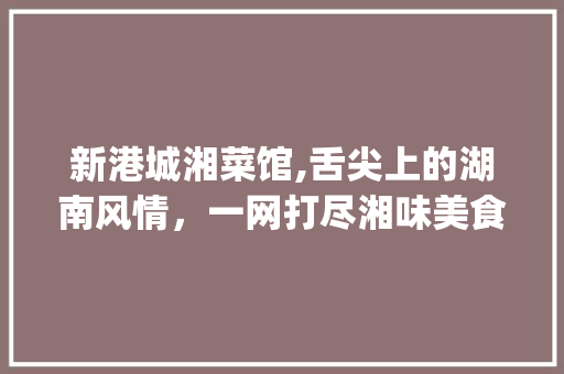 新港城湘菜馆,舌尖上的湖南风情，一网打尽湘味美食_新港城最好吃的湘菜馆 新港城湘菜馆,舌尖上的湖南风情，一网打尽湘味美食_新港城最好吃的湘菜馆 饮食拾萃