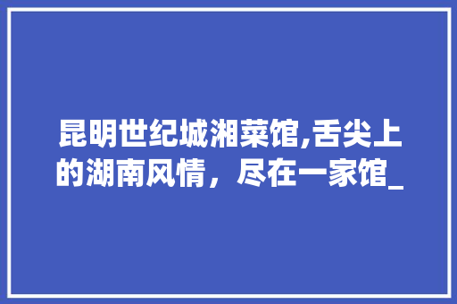 昆明世纪城湘菜馆,舌尖上的湖南风情，尽在一家馆_昆明世纪城湘菜馆推荐一下 昆明世纪城湘菜馆,舌尖上的湖南风情，尽在一家馆_昆明世纪城湘菜馆推荐一下 饮食拾萃