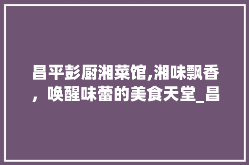 昌平彭厨湘菜馆,湘味飘香，唤醒味蕾的美食天堂_昌平彭厨湘菜馆特色菜 昌平彭厨湘菜馆,湘味飘香，唤醒味蕾的美食天堂_昌平彭厨湘菜馆特色菜 饮食拾萃