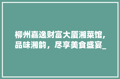 柳州嘉逸财富大厦湘菜馆,品味湘韵，尽享美食盛宴_柳州嘉逸财富大厦湘菜馆 柳州嘉逸财富大厦湘菜馆,品味湘韵，尽享美食盛宴_柳州嘉逸财富大厦湘菜馆 饮食拾萃