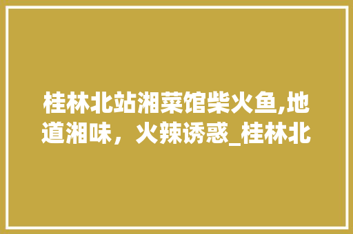 桂林北站湘菜馆柴火鱼,地道湘味，火辣诱惑_桂林北站湘菜馆柴火鱼价格 桂林北站湘菜馆柴火鱼,地道湘味，火辣诱惑_桂林北站湘菜馆柴火鱼价格 饮食拾萃