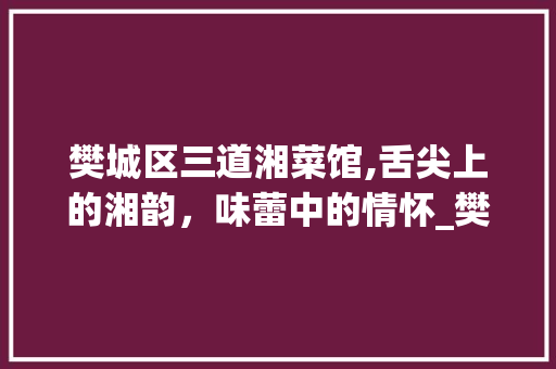 樊城区三道湘菜馆,舌尖上的湘韵，味蕾中的情怀_樊城区三道湘菜馆 樊城区三道湘菜馆,舌尖上的湘韵，味蕾中的情怀_樊城区三道湘菜馆 饮食拾萃