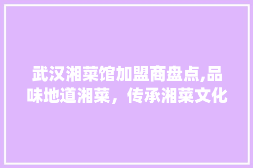 武汉湘菜馆加盟商盘点,品味地道湘菜，传承湘菜文化_武汉有哪些湘菜馆加盟商 武汉湘菜馆加盟商盘点,品味地道湘菜，传承湘菜文化_武汉有哪些湘菜馆加盟商 饮食拾萃