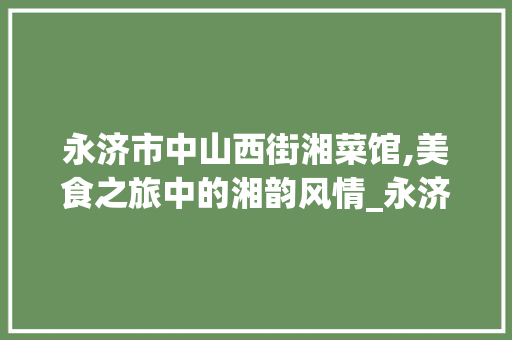永济市中山西街湘菜馆,美食之旅中的湘韵风情_永济市中山西街湘菜馆 永济市中山西街湘菜馆,美食之旅中的湘韵风情_永济市中山西街湘菜馆 饮食拾萃