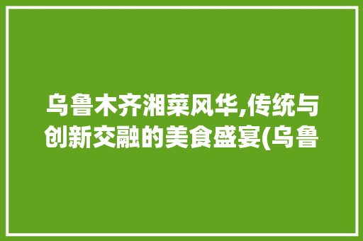 乌鲁木齐湘菜风华,传统与创新交融的美食盛宴(乌鲁木齐湘菜做法大全视频) 乌鲁木齐湘菜风华,传统与创新交融的美食盛宴(乌鲁木齐湘菜做法大全视频) 饮食拾萃