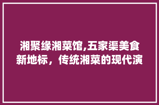 湘聚缘湘菜馆,五家渠美食新地标，传统湘菜的现代演绎_湘聚缘湘菜馆五家渠 湘聚缘湘菜馆,五家渠美食新地标，传统湘菜的现代演绎_湘聚缘湘菜馆五家渠 饮食拾萃