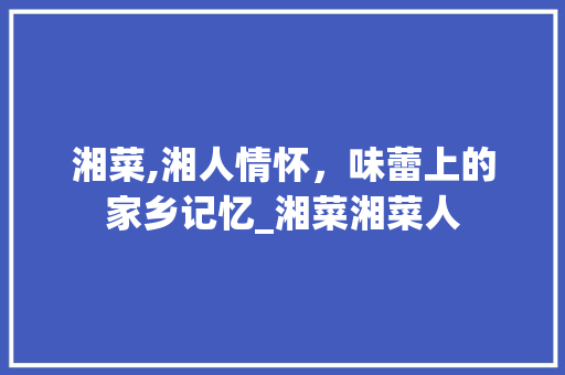 湘菜,湘人情怀，味蕾上的家乡记忆_湘菜湘菜人 湘菜,湘人情怀，味蕾上的家乡记忆_湘菜湘菜人 饮食拾萃