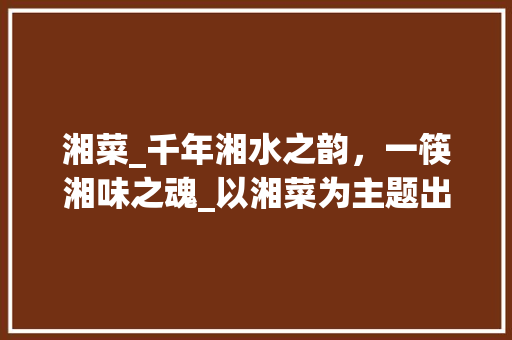 湘菜_千年湘水之韵，一筷湘味之魂_以湘菜为主题出一道高考题 湘菜_千年湘水之韵，一筷湘味之魂_以湘菜为主题出一道高考题 饮食拾萃