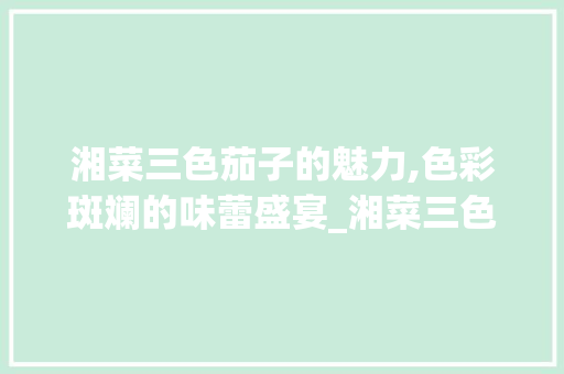 湘菜三色茄子的魅力,色彩斑斓的味蕾盛宴_湘菜三色茄子的做法视频 湘菜三色茄子的魅力,色彩斑斓的味蕾盛宴_湘菜三色茄子的做法视频 饮食拾萃