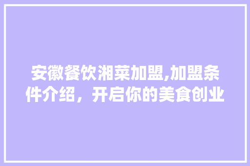 安徽餐饮湘菜加盟,加盟条件介绍，开启你的美食创业之旅(安徽餐饮湘菜加盟条件店) 安徽餐饮湘菜加盟,加盟条件介绍，开启你的美食创业之旅(安徽餐饮湘菜加盟条件店) 饮食拾萃