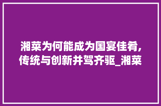 湘菜为何能成为国宴佳肴,传统与创新并驾齐驱_湘菜为什么能成为国宴呢 湘菜为何能成为国宴佳肴,传统与创新并驾齐驱_湘菜为什么能成为国宴呢 饮食拾萃