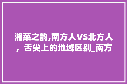 湘菜之韵,南方人VS北方人，舌尖上的地域区别_南方人vs北方人吃湘菜 湘菜之韵,南方人VS北方人，舌尖上的地域区别_南方人vs北方人吃湘菜 饮食拾萃