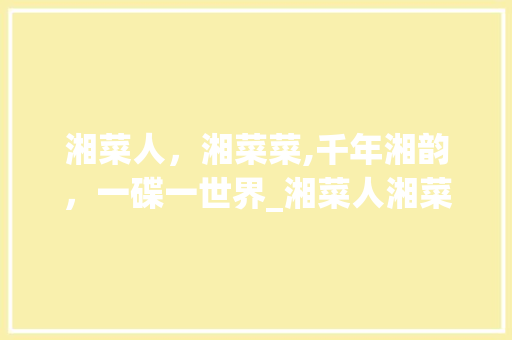 湘菜人，湘菜菜,千年湘韵，一碟一世界_湘菜人湘菜菜 湘菜人，湘菜菜,千年湘韵，一碟一世界_湘菜人湘菜菜 饮食拾萃