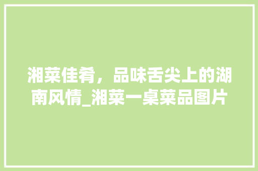 湘菜佳肴，品味舌尖上的湖南风情_湘菜一桌菜品图片欣赏 湘菜佳肴，品味舌尖上的湖南风情_湘菜一桌菜品图片欣赏 饮食拾萃