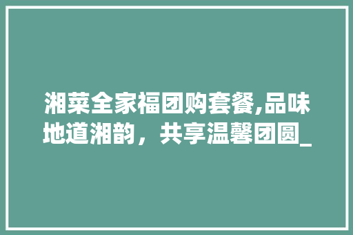湘菜全家福团购套餐,品味地道湘韵，共享温馨团圆_湘菜全家福团购套餐是什么 湘菜全家福团购套餐,品味地道湘韵，共享温馨团圆_湘菜全家福团购套餐是什么 饮食拾萃