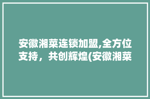 安徽湘菜连锁加盟,全方位支持，共创辉煌(安徽湘菜连锁加盟支持哪些) 安徽湘菜连锁加盟,全方位支持，共创辉煌(安徽湘菜连锁加盟支持哪些) 饮食拾萃