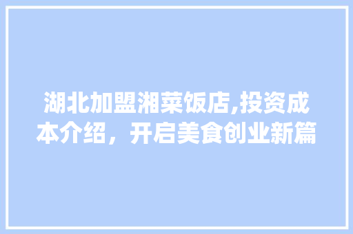 湖北加盟湘菜饭店,投资成本介绍，开启美食创业新篇章_湖北加盟湘菜饭店多少钱 湖北加盟湘菜饭店,投资成本介绍，开启美食创业新篇章_湖北加盟湘菜饭店多少钱 饮食拾萃