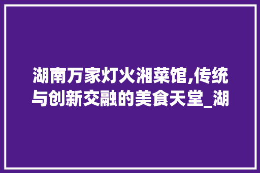 湖南万家灯火湘菜馆,传统与创新交融的美食天堂_湖南万家灯火湘菜馆怎么样 湖南万家灯火湘菜馆,传统与创新交融的美食天堂_湖南万家灯火湘菜馆怎么样 饮食拾萃